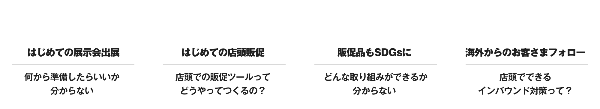 こんなお悩みありませんか？ はじめての展示会出展 何から準備したらいいか分からない はじめての店頭販促 店頭での販促ツールってどうやってつくるの？ 販促品もSDGsに どんな取り組みができるか分からない 海外からのお客さまフォロー 店頭でできるインバウンド対策って？