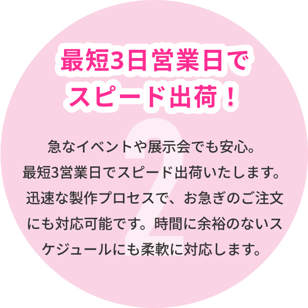 2 最短3日営業日でスピード出荷！ 急なイベントや展示会でも安心。最短3営業日でスピード出荷いたします。迅速な製作プロセスで、お急ぎのご注文にも対応可能です。時間に余裕のないスケジュールにも柔軟に対応します。