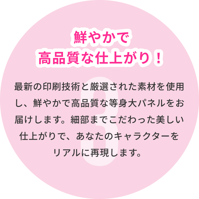 3 鮮やかで高品質な仕上がり！ 最新の印刷技術と厳選された素材を使用し、鮮やかで高品質な等身大パネルをお届けします。細部までこだわった美しい仕上がりで、あなたのキャラクターをリアルに再現します。