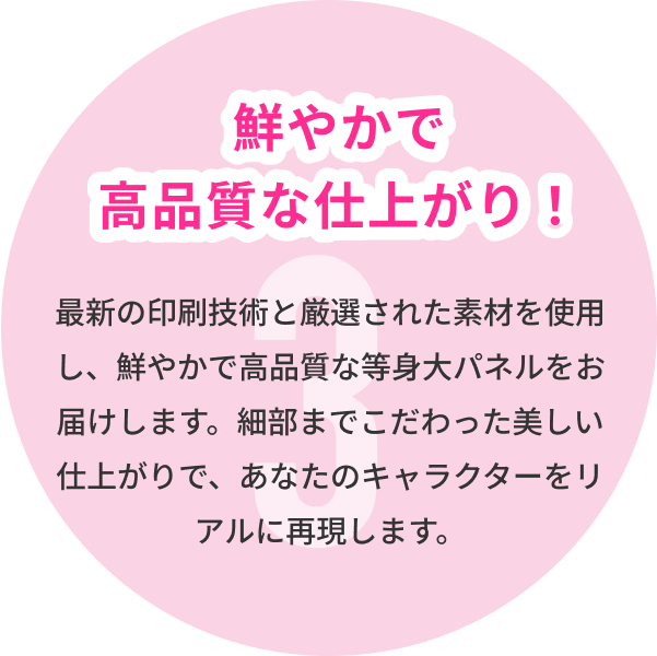 3 鮮やかで高品質な仕上がり！ 最新の印刷技術と厳選された素材を使用し、鮮やかで高品質な等身大パネルをお届けします。細部までこだわった美しい仕上がりで、あなたのキャラクターをリアルに再現します。