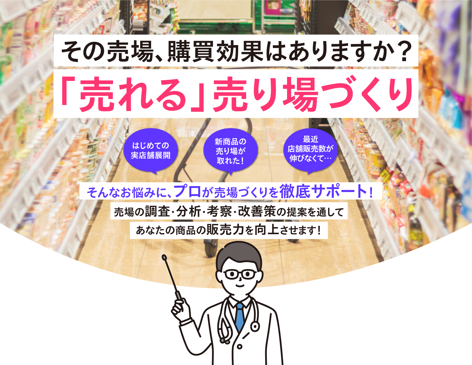 その売場、勾配降下はありますか？ 「売れる」売り場づくり はじめての実店舗展開 新商品の売り場が取れた！ 最近店舗販売数が伸びなくて… そんなお悩みに、プロが売場づくりを徹底サポート！ 売場の調査・分析・考察・改善策の提案を通してあなたの商品の販売力を向上させます！