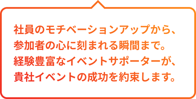 社員のモチベーションアップから、参加者の心に刻まれる瞬間まで。経験豊富なイベントサポーターが、貴社イベントの成功を約束します。