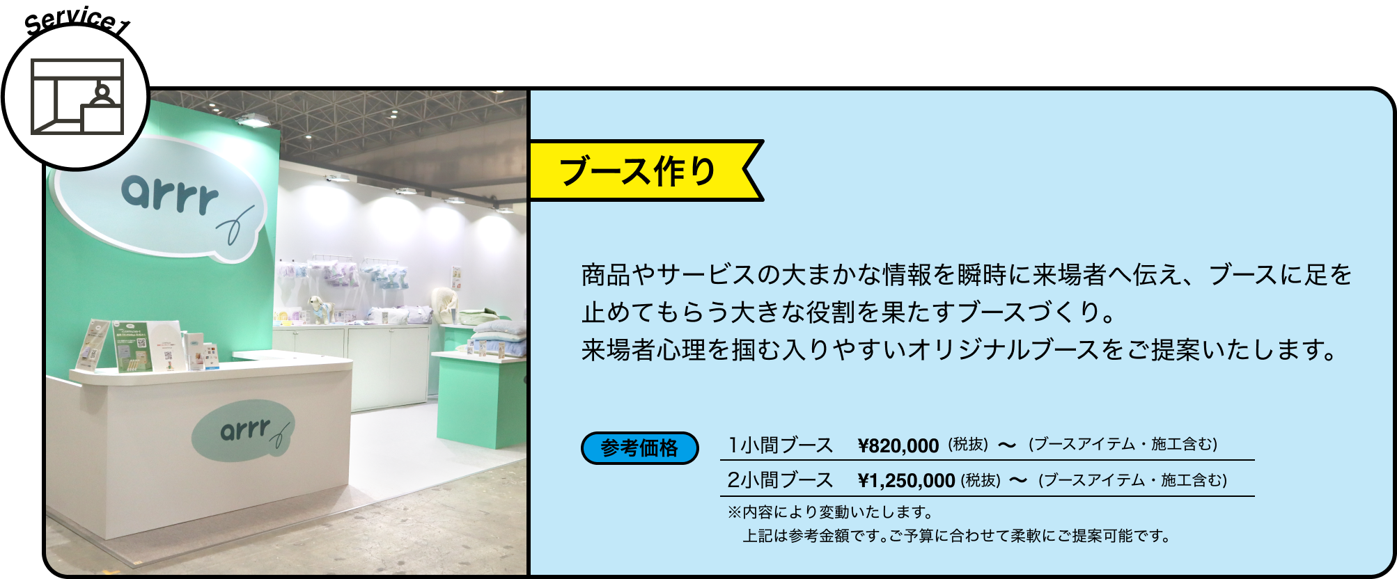 Service1 ブース作り 商品やサービスの大まかな情報を瞬時に来場者へ伝え、ブースに足を止めてもらう大きな役割を果たすブースづくり。来場者心理を掴む入りやすいオリジナルブースをご提案いたします。 参考価格 1小間ブース ¥820,000(税抜) ~ (ブースアイテム・施工含む) 2小間ブース ¥1,250,000(税抜) ~ (ブースアイテム・施工含む) ※内容により変動いたします。 上記は参考金額です｡ご予算に合わせて柔軟にご提案可能です。