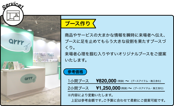 Service1 ブース作り 商品やサービスの大まかな情報を瞬時に来場者へ伝え、ブースに足を止めてもらう大きな役割を果たすブースづくり。来場者心理を掴む入りやすいオリジナルブースをご提案いたします。 参考価格 1小間ブース ¥820,000(税抜) ~ (ブースアイテム・施工含む) 2小間ブース ¥1,250,000(税抜) ~ (ブースアイテム・施工含む) ※内容により変動いたします。 上記は参考金額です｡ご予算に合わせて柔軟にご提案可能です。