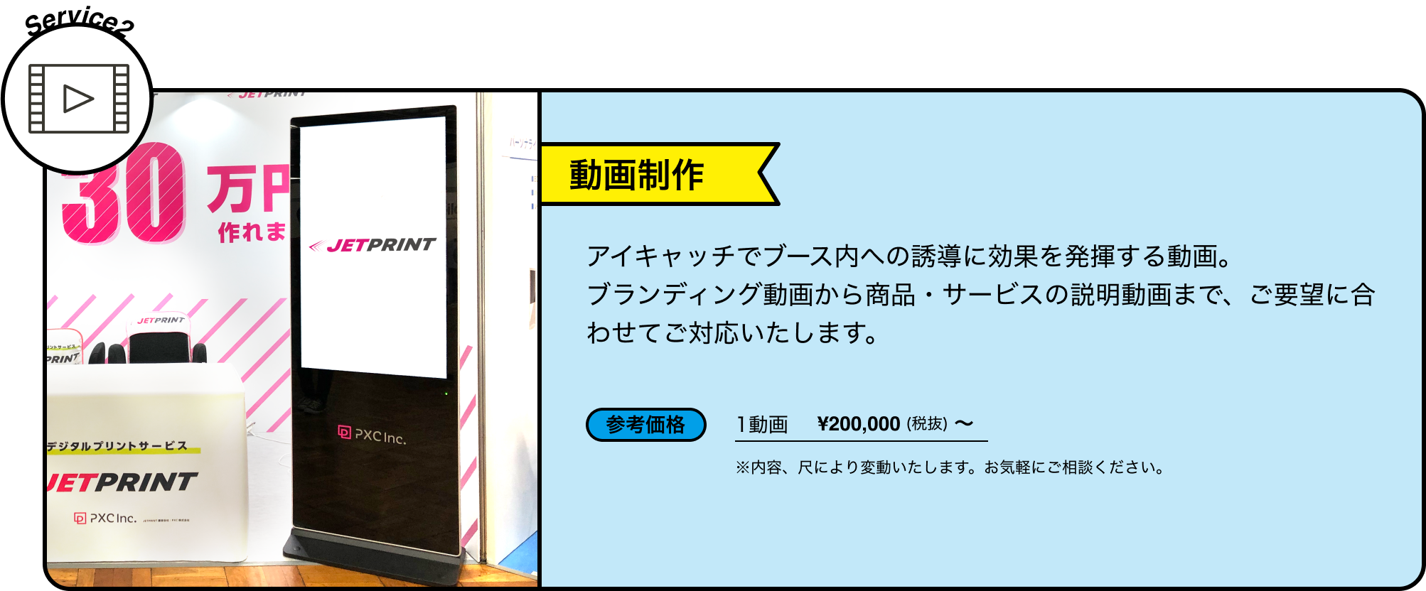 Service2 動画制作 アイキャッチでブース内への誘導に効果を発揮する動画。ブランディング動画から商品・サービスの説明動画まで、ご要望に合わせてご対応いたします。 参考価格 1動画 ¥200,000(税抜) ~ ※内容、尺により変動いたします。お気軽にご相談ください。