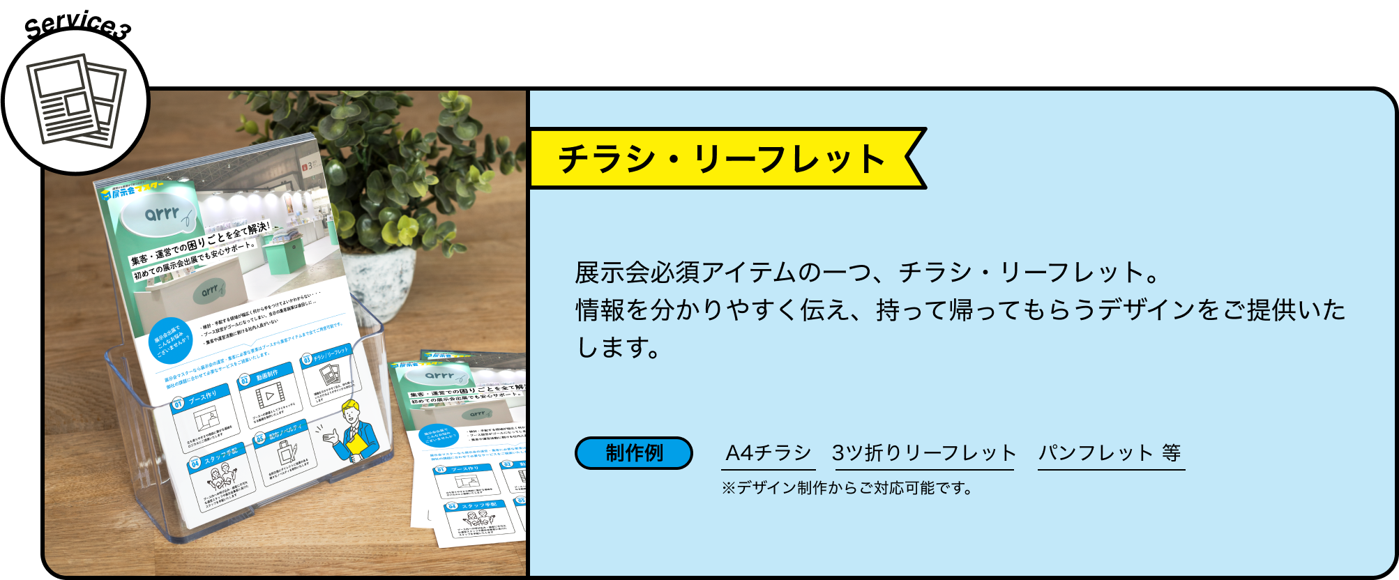 Service3 チラシ・リーフレット 展示会必須アイテムの一つ、チラシ・リーフレット。情報を分かりやすく伝え、持って帰ってもらうデザインをご提供いたします。 制作例 A4チラシ　3ツ折りリーフレット　パンフレット 等 ※デザイン制作からご対応可能です。