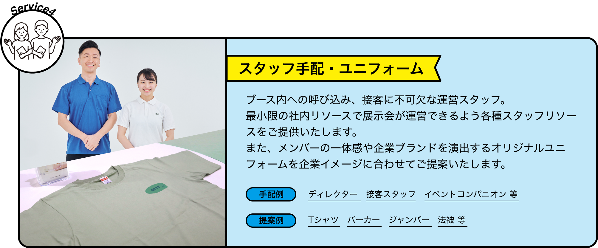 Service4 スタッフ手配・ユニフォーム ブース内への呼び込み、接客に不可欠な運営スタッフ。最小限の社内リソースで展示会が運営できるよう各種スタッフリソースをご提供いたします。また、メンバーの一体感や企業ブランドを演出するオリジナルユニフォームを企業イメージに合わせてご提案いたします。 手配例 ディレクター 接客スタッフ イベントコンパニオン 等 提案例 Tシャツ パーカー ジャンパー 法被 等