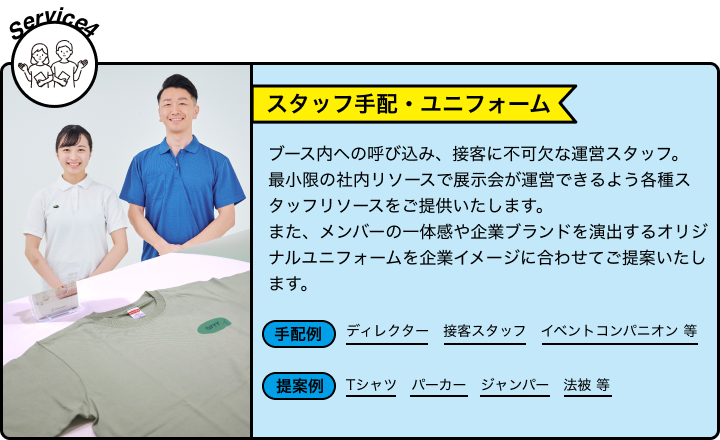 Service4 スタッフ手配・ユニフォーム ブース内への呼び込み、接客に不可欠な運営スタッフ。最小限の社内リソースで展示会が運営できるよう各種スタッフリソースをご提供いたします。また、メンバーの一体感や企業ブランドを演出するオリジナルユニフォームを企業イメージに合わせてご提案いたします。 手配例 ディレクター 接客スタッフ イベントコンパニオン 等 提案例 Tシャツ パーカー ジャンパー 法被 等