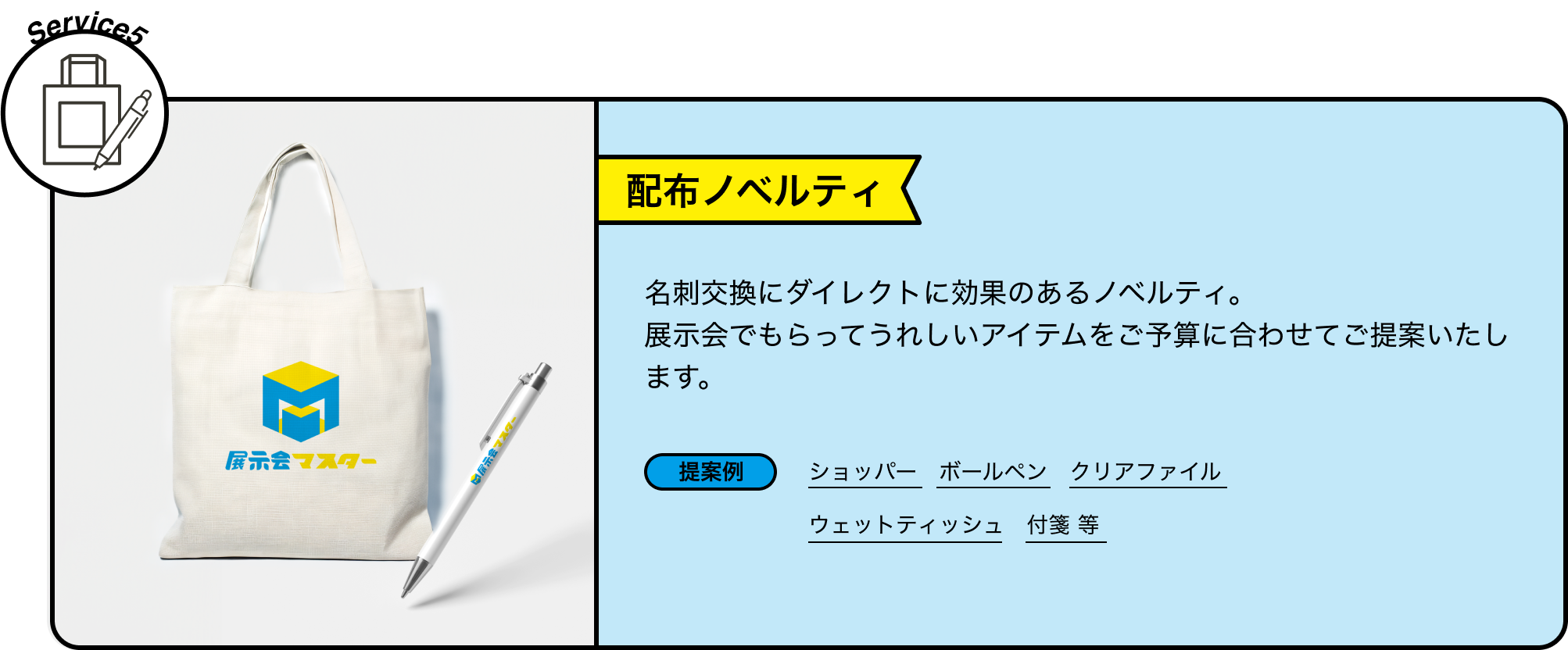 Service5 配布ノベルティ 名刺交換にダイレクトに効果のあるノベルティ。展示会でもらってうれしいアイテムをご予算に合わせてご提案いたします。 提案例 ショッパー ボールペン クリアファイル ウェットティッシュ 付箋 等