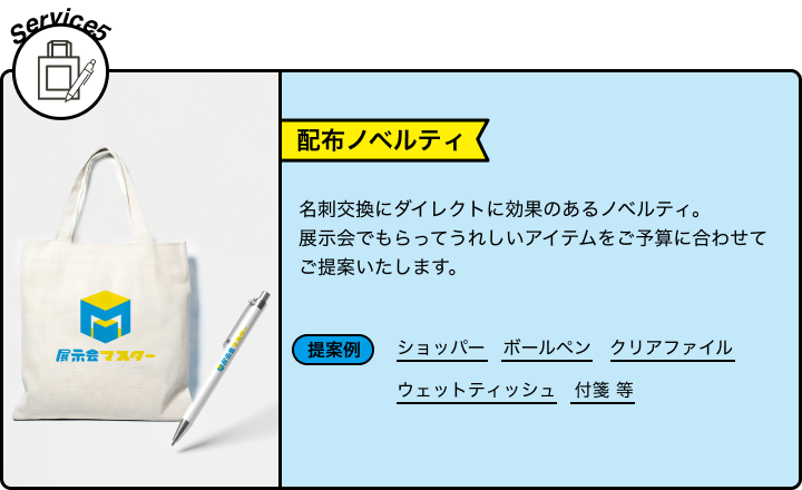 Service5 配布ノベルティ 名刺交換にダイレクトに効果のあるノベルティ。展示会でもらってうれしいアイテムをご予算に合わせてご提案いたします。 提案例 ショッパー ボールペン クリアファイル ウェットティッシュ 付箋 等