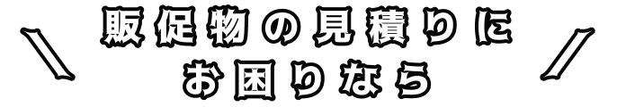 ＼販促物の見積りにお困りなら／