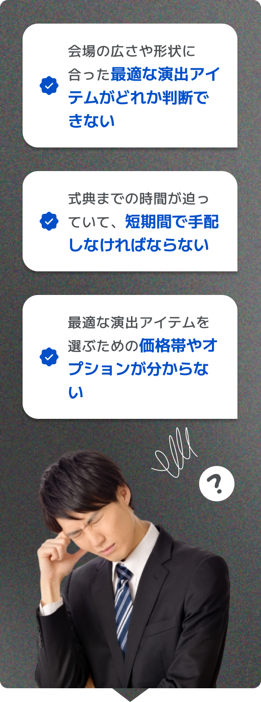 会場の広さや形状に合った最適な演出アイテムがどれか判断できない 式典までの時間がない！短期間で手配しなければならない 最適な演出アイテムを選ぶための価格帯やオプションが分からない