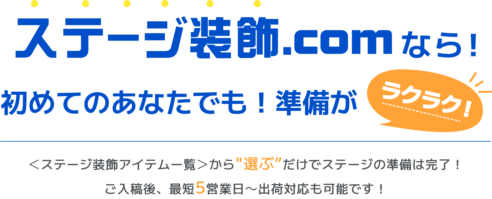 ステージ装飾.comなら！初めてのあなたでも！準備がラクラク！ ＜ステージ装飾アイテムー覧＞からだけでステージの準備は完了！ご入稿後、最短5営業日～出荷対応も可能です！”選ぶ”だけでステージの準備は完了！ご入稿後、最短5営業日～出荷対応も可能です！