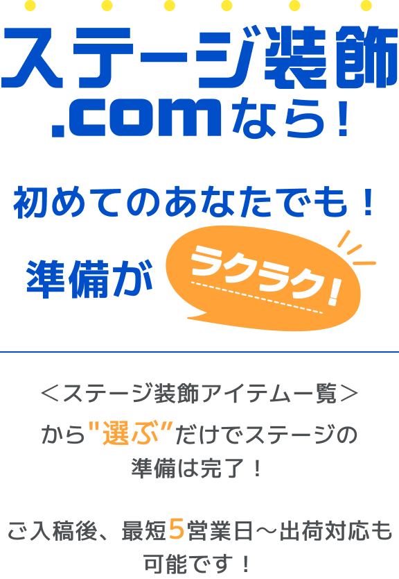 ステージ装飾.comなら！初めてのあなたでも！準備がラクラク！ ＜ステージ装飾アイテムー覧＞からだけでステージの準備は完了！ご入稿後、最短5営業日～出荷対応も可能です！”選ぶ”だけでステージの準備は完了！ご入稿後、最短5営業日～出荷対応も可能です！