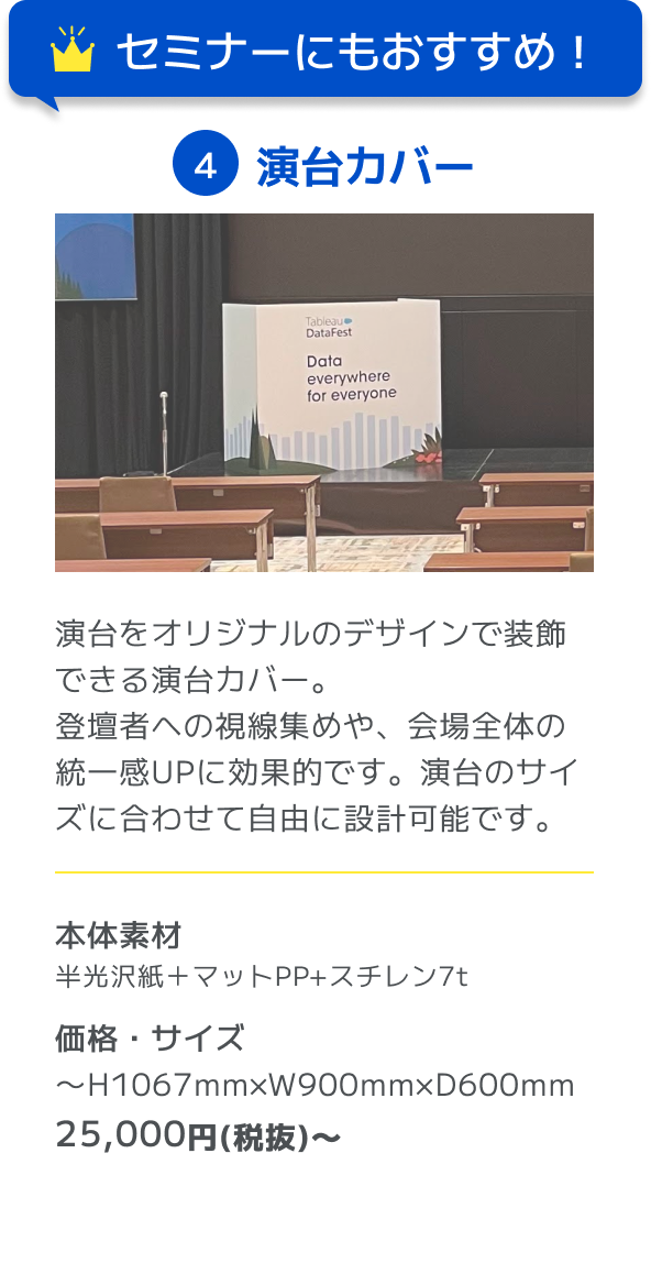 セミナーにもおすすめ！ 4演台カバー 演台をオリジナルのデザインで装飾できる演台カバー。登壇者への視線集めや、会場全体の統一感UPに効果的です。演台のサイズに合わせて自由に設計可能です。 本体素材 半光沢紙＋マットPP+スチレン7t 価格・サイズ 〜H1067mm×W900mm×D600mm 25,000円(税抜)〜