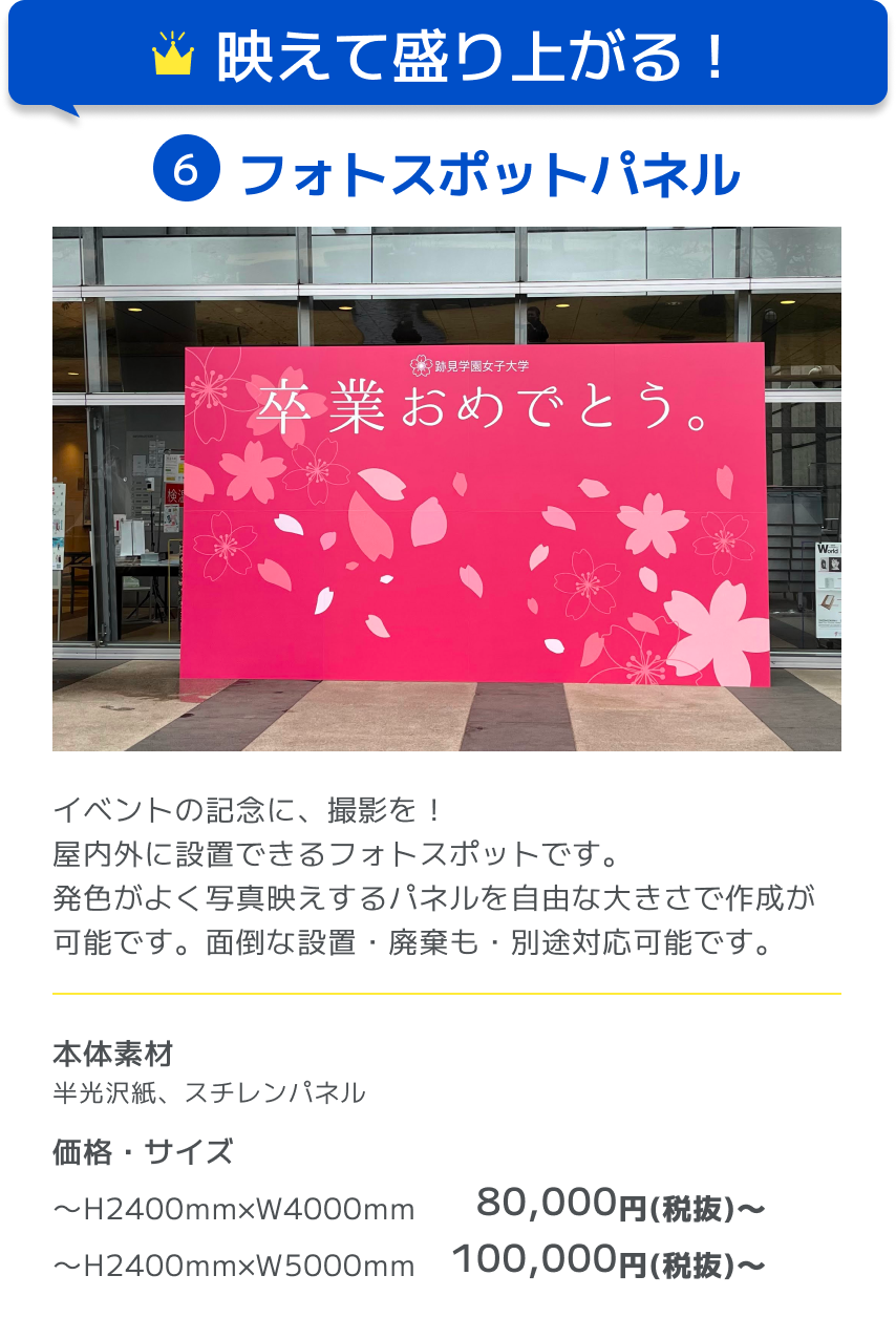 映えて盛り上がる！ 6フォトスポットパネル イベントの記念に、撮影を！屋内外に設置できるフォトスポットです。発色がよく写真映えするパネルを自由な大きさで作成が可能です。面倒な設置・廃棄も・別途対応可能です。 本体素材 半光沢紙、スチレンパネル 価格・サイズ 〜H2400mm×W4000mm 80,000円(税抜)〜 〜H2400mm×W5000mm 100,000円(税抜)〜