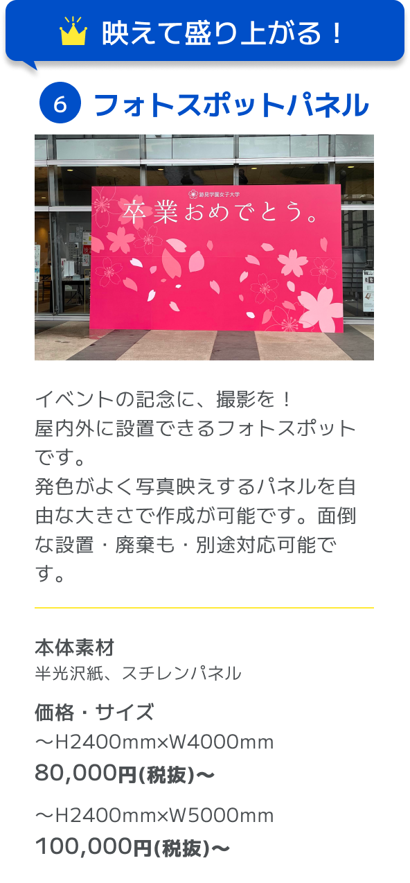 映えて盛り上がる！ 6フォトスポットパネル イベントの記念に、撮影を！屋内外に設置できるフォトスポットです。発色がよく写真映えするパネルを自由な大きさで作成が可能です。面倒な設置・廃棄も・別途対応可能です。 本体素材 半光沢紙、スチレンパネル 価格・サイズ 〜H2400mm×W4000mm 80,000円(税抜)〜 〜H2400mm×W5000mm 100,000円(税抜)〜